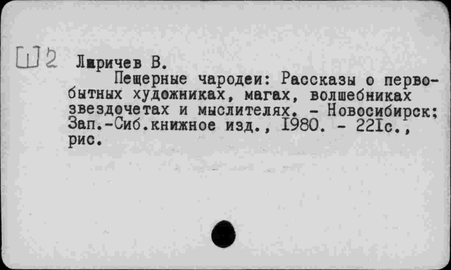 ﻿Лвричев В.
Пещерные чародеи: Рассказы о первобытных художниках, магах, волшебниках звездочетах и мыслителях. - Новосибирск; Зап.-Сиб.книжное изд., 1980. - 221с., рис.